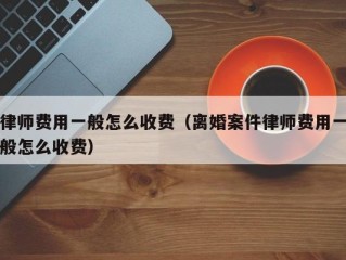 律师费用一般怎么收费（离婚案件律师费用一般怎么收费）