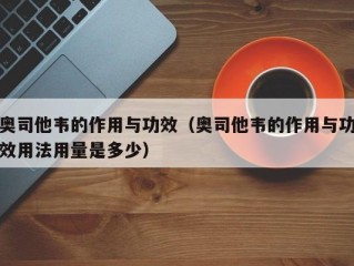 奥司他韦的作用与功效（奥司他韦的作用与功效用法用量是多少）