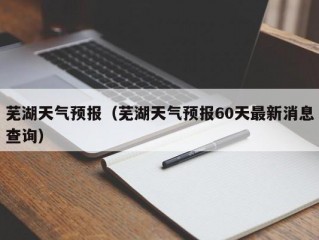 芜湖天气预报（芜湖天气预报60天最新消息查询）