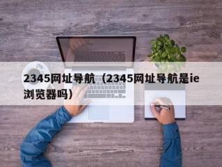 2345网址导航（2345网址导航是ie浏览器吗）