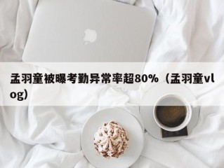 孟羽童被曝考勤异常率超80%（孟羽童vlog）