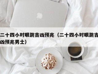 二十四小时眼跳吉凶预兆（二十四小时眼跳吉凶预兆男士）