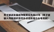 男子被战友骗进传销窝后失踪23年（男子被骗入传销组织想尽办法逃脱是什么电视剧）