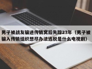 男子被战友骗进传销窝后失踪23年（男子被骗入传销组织想尽办法逃脱是什么电视剧）