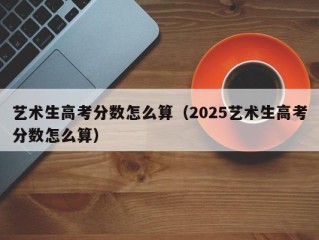 艺术生高考分数怎么算（2025艺术生高考分数怎么算）