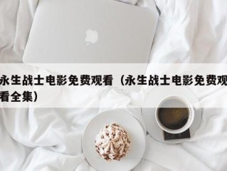 永生战士电影免费观看（永生战士电影免费观看全集）