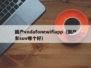 国产vodafonewifiapp（国产车suv哪个好）