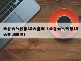 长春天气预报15天查询（长春天气预报15天查询精准）