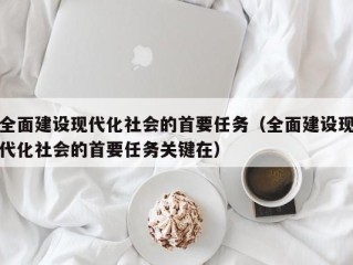 全面建设现代化社会的首要任务（全面建设现代化社会的首要任务关键在）