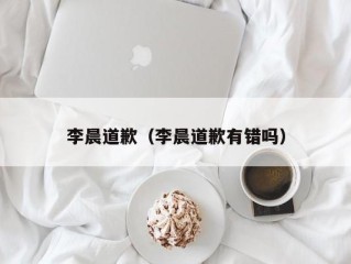 李晨道歉（李晨道歉有错吗）