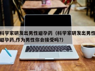 科学家研发出男性避孕药（科学家研发出男性避孕药,作为男性你会接受吗?）