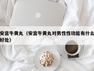 安宫牛黄丸（安宫牛黄丸对男性性功能有什么好处）