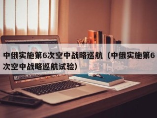 中俄实施第6次空中战略巡航（中俄实施第6次空中战略巡航试验）