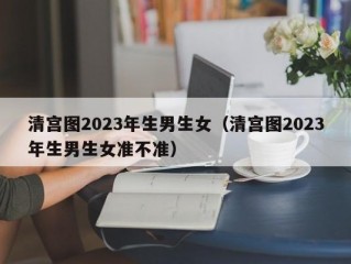 清宫图2023年生男生女（清宫图2023年生男生女准不准）