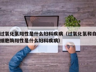 过氧化氢阳性是什么妇科疾病（过氧化氢和白细胞酶阳性是什么妇科疾病）