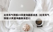 北京天气预报15天查询最新消息（北京天气预报15天查询最新消息1）