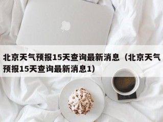 北京天气预报15天查询最新消息（北京天气预报15天查询最新消息1）