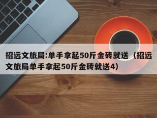 招远文旅局:单手拿起50斤金砖就送（招远文旅局单手拿起50斤金砖就送4）