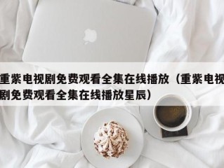 重紫电视剧免费观看全集在线播放（重紫电视剧免费观看全集在线播放星辰）