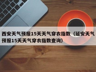 西安天气预报15天天气穿衣指数（延安天气预报15天天气穿衣指数查询）