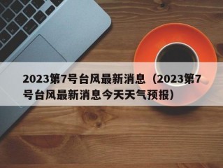 2023第7号台风最新消息（2023第7号台风最新消息今天天气预报）