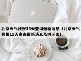 北京天气预报15天查询最新消息（北京天气预报15天查询最新消息及时间表）