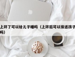 上环了可以给儿子睡吗（上环后可以接送孩子吗）