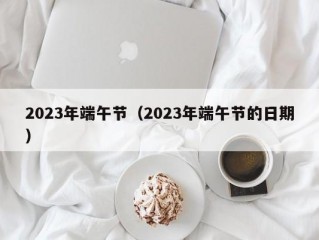 2023年端午节（2023年端午节的日期）