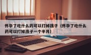 怀孕了吃什么药可以打掉孩子（怀孕了吃什么药可以打掉孩子一个半月）