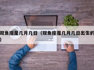 双鱼座是几月几日（双鱼座是几月几日出生的）