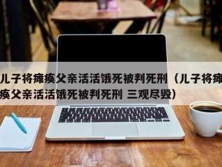 儿子将瘫痪父亲活活饿死被判死刑（儿子将瘫痪父亲活活饿死被判死刑 三观尽毁）