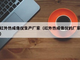 红外热成像仪生产厂家（红外热成像仪的厂家）