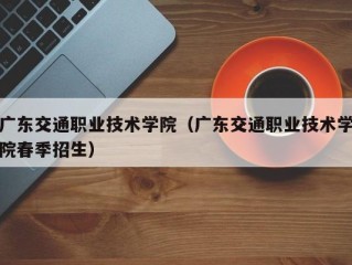 广东交通职业技术学院（广东交通职业技术学院春季招生）