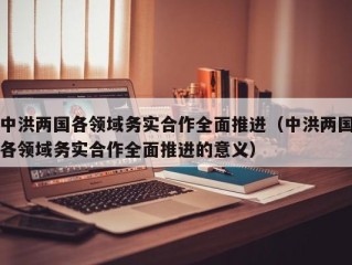 中洪两国各领域务实合作全面推进（中洪两国各领域务实合作全面推进的意义）