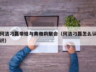 何洁刁磊带娃与黄雅莉聚会（何洁刁磊怎么认识）