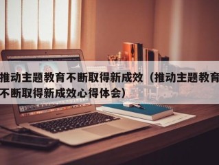 推动主题教育不断取得新成效（推动主题教育不断取得新成效心得体会）