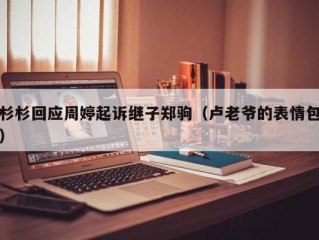 杉杉回应周婷起诉继子郑驹（卢老爷的表情包）