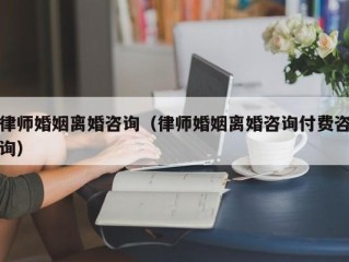 律师婚姻离婚咨询（律师婚姻离婚咨询付费咨询）