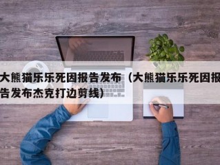 大熊猫乐乐死因报告发布（大熊猫乐乐死因报告发布杰克打边剪线）