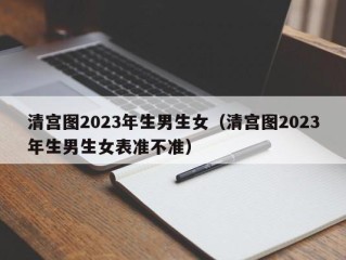 清宫图2023年生男生女（清宫图2023年生男生女表准不准）