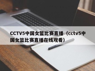 CCTV5中国女篮比赛直播（cctv5中国女篮比赛直播在线观看）