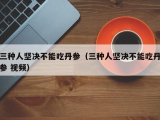 三种人坚决不能吃丹参（三种人坚决不能吃丹参 视频）