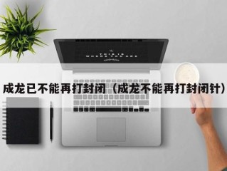 成龙已不能再打封闭（成龙不能再打封闭针）