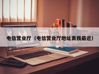 电信营业厅（电信营业厅地址离我最近）