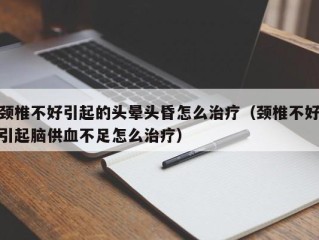 颈椎不好引起的头晕头昏怎么治疗（颈椎不好引起脑供血不足怎么治疗）