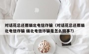 对话花总还原缅北电信诈骗（对话花总还原缅北电信诈骗 缅北电信诈骗是怎么回事?）