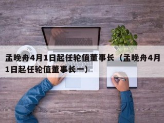 孟晚舟4月1日起任轮值董事长（孟晚舟4月1日起任轮值董事长一）