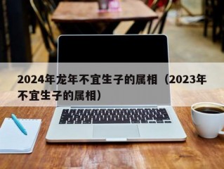 2024年龙年不宜生子的属相（2023年不宜生子的属相）