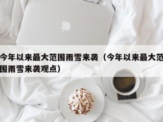 今年以来最大范围雨雪来袭（今年以来最大范围雨雪来袭观点）