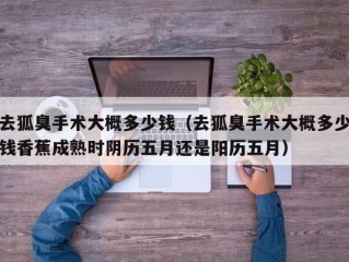 去狐臭手术大概多少钱（去狐臭手术大概多少钱香蕉成熟时阴历五月还是阳历五月）